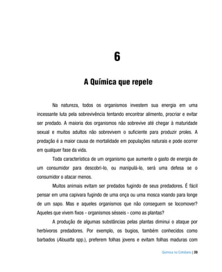 6
                       A Química que repele

       Na natureza, todos os organismos investem sua energia em uma
incessante luta pela sobrevivência tentando encontrar alimento, procriar e evitar
ser predado. A maioria dos organismos não sobrevive até chegar à maturidade
sexual e muitos adultos não sobrevivem o suficiente para produzir proles. A
predação é a maior causa de mortalidade em populações naturais e pode ocorrer
em qualquer fase da vida.
       Toda característica de um organismo que aumente o gasto de energia de
um consumidor para descobri-lo, ou manipulá-lo, será uma defesa se o
consumidor o atacar menos.
       Muitos animais evitam ser predados fugindo de seus predadores. É fácil
pensar em uma capivara fugindo de uma onça ou uma mosca voando para longe
de um sapo. Mas e aqueles organismos que não conseguem se locomover?
Aqueles que vivem fixos - organismos sésseis - como as plantas?
       A produção de algumas substâncias pelas plantas diminui o ataque por
herbívoros predadores. Por exemplo, os bugios, também conhecidos como
barbados (Alouatta spp.), preferem folhas jovens e evitam folhas maduras com

                                                               Química no Cotidiano | 39
 
