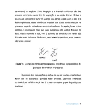 semelhante). As espécies Salvia lucophylla e a Artemisia callifornica são dois
arbustos importantes nesse tipo de vegetação e, no verão, liberam cânfora e
cineol para o ambiente (Figura 16). Quando suas partes aéreas caem no solo e lá
ficam depositadas, essas substâncias impedem que outras plantas cresçam na
primavera seguinte, evitando um aumento diversificado de populações de outras
espécies. É interessante notar que essas substâncias são voláteis: terpenos de
baixa massa molecular e que, com o aumento da temperatura no verão, são
liberados mais facilmente. No inverno, com baixas temperaturas, esse processo
não tende a ocorrer.




Figura 16- Exemplo de monoterpenos capazes de impedir que outras espécies de
                       plantas se desenvolvam no chaparral.


       Os animais têm mais opções de defesa do que os vegetais, mas também
fazem uso de substâncias químicas neste processo. Secreções defensivas
contendo ácido sulfúrico, no pH 1 ou 2, ocorrem em alguns grupos de gastrópodes
marinhos.




                                                              Química no Cotidiano | 41
 
