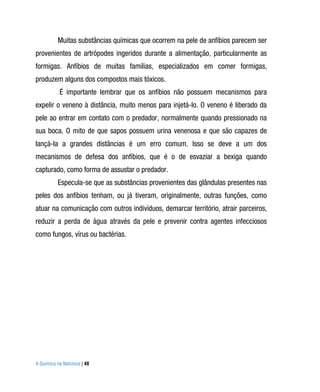 Muitas substâncias químicas que ocorrem na pele de anfíbios parecem ser
provenientes de artrópodes ingeridos durante a alimentação, particularmente as
formigas. Anfíbios de muitas famílias, especializados em comer formigas,
produzem alguns dos compostos mais tóxicos.
           É importante lembrar que os anfíbios não possuem mecanismos para
expelir o veneno à distância, muito menos para injetá-lo. O veneno é liberado da
pele ao entrar em contato com o predador, normalmente quando pressionado na
sua boca. O mito de que sapos possuem urina venenosa e que são capazes de
lançá-la a grandes distâncias é um erro comum. Isso se deve a um dos
mecanismos de defesa dos anfíbios, que é o de esvaziar a bexiga quando
capturado, como forma de assustar o predador.
          Especula-se que as substâncias provenientes das glândulas presentes nas
peles dos anfíbios tenham, ou já tiveram, originalmente, outras funções, como
atuar na comunicação com outros indivíduos, demarcar território, atrair parceiros,
reduzir a perda de água através da pele e prevenir contra agentes infecciosos
como fungos, vírus ou bactérias.




A Química na Natureza | 48
 
