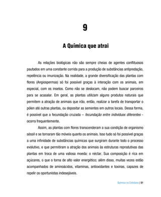 9
                          A Química que atrai

        As relações biológicas não são sempre cheias de agentes conflituosos
pautados em uma constante corrida para a produção de substâncias antipredação,
repelência ou imunização. Na realidade, a grande diversificação das plantas com
flores (Angiospermas) só foi possível graças à interação com os animais, em
especial, com os insetos. Como não se deslocam, não podem buscar parceiros
para se acasalar. Em geral, as plantas utilizam alguns produtos naturais que
permitem a atração de animais que irão, então, realizar a tarefa de transportar o
pólen até outras plantas, ou depositar as sementes em outros locais. Dessa forma,
é possível que a fecundação cruzada – fecundação entre indivíduos diferentes -
ocorra frequentemente.
        Assim, as plantas com flores transcenderam a sua condição de organismo
séssil e se tornaram tão móveis quanto os animais. Isso tudo só foi possível graças
a uma infinidade de substâncias químicas que surgiram durante todo o processo
evolutivo, e que permitiram a atração dos animais às estruturas reprodutivas das
plantas em troca de uma valiosa moeda: o néctar. Sua composição é rica em
açúcares, o que o torna de alto valor energético; além disso, muitas vezes estão
acompanhados de aminoácidos, vitaminas, antioxidantes e toxinas, capazes de
repelir os oportunistas indesejáveis.

                                                                Química no Cotidiano | 51
 