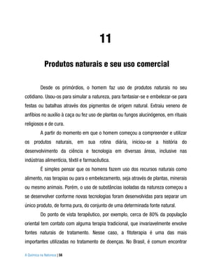 11
             Produtos naturais e seu uso comercial

          Desde os primórdios, o homem faz uso de produtos naturais no seu
cotidiano. Usou-os para simular a natureza, para fantasiar-se e embelezar-se para
festas ou batalhas através dos pigmentos de origem natural. Extraiu veneno de
anfíbios no auxílio à caça ou fez uso de plantas ou fungos alucinógenos, em rituais
religiosos e de cura.
          A partir do momento em que o homem começou a compreender e utilizar
os produtos naturais, em sua rotina diária, iniciou-se a história do
desenvolvimento da ciência e tecnologia em diversas áreas, inclusive nas
indústrias alimentícia, têxtil e farmacêutica.
          É simples pensar que os homens fazem uso dos recursos naturais como
alimento, nas terapias ou para o embelezamento, seja através de plantas, minerais
ou mesmo animais. Porém, o uso de substâncias isoladas da natureza começou a
se desenvolver conforme novas tecnologias foram desenvolvidas para separar um
único produto, de forma pura, do conjunto de uma determinada fonte natural.
          Do ponto de vista terapêutico, por exemplo, cerca de 80% da população
oriental tem contato com alguma terapia tradicional, que invariavelmente envolve
fontes naturais de tratamento. Nesse caso, a fitoterapia é uma das mais
importantes utilizadas no tratamento de doenças. No Brasil, é comum encontrar

A Química na Natureza | 56
 