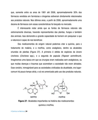 que, somente entre os anos de 1981 até 2006, aproximadamente 30% dos
fármacos vendidos em farmácias e drogarias estiveram diretamente relacionados
aos produtos naturais. Nos últimos anos, a partir de 2006, aproximadamente uma
dezena de fármacos com essas características foi lançada no mercado.
          É interessante notar ainda que as fontes de fármacos naturais são
extremamente diversas, havendo representantes das plantas, fungos e também
dos animais. Isso demonstra a grande capacidade do homem em pesquisar o que
a natureza é capaz de nos beneficiar.
          Dos medicamentos de origem natural podemos citar a quinina, para o
tratamento de malária, e a morfina, como analgésico, dentre os alcaloides
oriundos de plantas (Figura 27). A primeira é obtida de espécies da árvore
cinchona (Cinchona spp.), e a segunda de papoula (Papaver somniferum).
Imaginemos uma época em que as cirurgias eram realizadas sem analgésicos, ou
que muitas doenças e traumas que acometiam a sociedade não eram aliviados.
Esse cenário, inimaginável para as sociedades civilizadas da atualidade, era lugar-
comum há pouco tempo atrás, e só era amenizado pelo uso dos produtos naturais.




           Figura 27- Alcaloides importantes na história dos medicamentos:
                                 quinina e morfina.

A Química na Natureza | 58
 