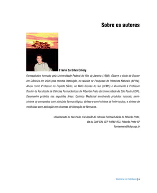 Sobre os autores




                             Flavio da Silva Emery
Farmacêutico formado pela Universidade Federal do Rio de Janeiro (1998). Obteve o título de Doutor
em Ciências em 2005 pela mesma instituição, no Núcleo de Pesquisas de Produtos Naturais (NPPN).
Atuou como Professor no Espírito Santo, no Mato Grosso do Sul (UFMS) e atualmente é Professor
Doutor da Faculdade de Ciências Farmacêuticas de Ribeirão Preto da Universidade de São Paulo (USP).
Desenvolve projetos nas seguintes áreas: Química Medicinal envolvendo produtos naturais; semi-
síntese de compostos com atividade farmacológica; síntese e semi-síntese de heterociclos; e síntese de
moléculas com aplicação em sistemas de liberação de fármacos.


                        Universidade de São Paulo, Faculdade de Ciências Farmacêuticas de Ribeirão Preto,
                                                       Via do Café S/N, CEP 14040-903, Ribeirão Preto-SP
                                                                                flavioemery@fcfrp.usp.br




                                                                                  Química no Cotidiano | v
 