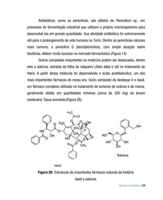 Antibióticos, como as penicilinas, são obtidos de Penicillium sp., em
processos de fermentação industrial que utilizam o próprio microorganismo para
desenvolvê-las em grande quantidade. Sua atividade antibiótica foi extremamente
útil para o prolongamento da vida humana na Terra. Dentre as penicilinas naturais
mais comuns, a penicilina G (benzilpenicilina), com ampla atuação sobre
bactérias, obteve muito sucesso no mercado farmacêutico (Figura 14).
        Outros compostos importantes na medicina podem ser destacados, dentre
eles a salicina, extraída da folha de salgueiro (Salix alba) e útil no tratamento de
febre. A partir dessa molécula foi desenvolvido o ácido acetilsalicílico, um dos
mais importantes fármacos de nossa era. Outro composto de destaque é o taxol,
um fármaco complexo utilizado no tratamento de tumores de ovários e de mama,
geralmente obtido em quantidades mínimas (cerca de 300 mg) da árvore
centenária Taxus brevifolia (Figura 28).




       Figura 28- Estruturas de importantes fármacos naturais da história:
                                  taxol e salicina.
                                                                 Química no Cotidiano | 59
 