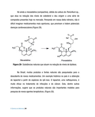 Há ainda a mevastatina (compactina), obtida da cultura de Penicillium sp.,
que atua na redução dos níveis de colesterol e deu origem a uma série de
compostos presentes hoje no mercado. Pensando em nossa dieta rotineira, não é
difícil imaginar medicamentos mais oportunos, que previnam e tratem potenciais
doenças cardiovasculares (Figura 29).




   Figura 29- Substâncias naturais que atuam na redução de níveis de lipídeos.


          No Brasil, muitos produtos e fontes naturais são pesquisados para a
descoberta de novos medicamentos. Um exemplo histórico no país é a obtenção
de lapachol a partir de espécies do ipê-roxo. O lapachol, uma naftoquinona, é
muito eficaz no tratamento de infecções e do câncer. Esta, dentre outras
informações, sugere que os produtos naturais são importantes modelos para
pesquisa de novos agentes terapêuticos. (Figura 30).




A Química na Natureza | 60
 