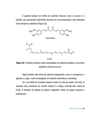 É possível pensar em fontes de corantes naturais, como o urucum e o
açafrão, que apresentam pigmentos diversos em sua composição e são utilizados
como temperos culinários (Figura 32).




Figura 32- Corantes naturais muito empregados na culinária brasileira: curcumina
                           (açafrão) e bixina (urucum).


        Algas também são fontes de agentes espessantes, como a carragenina, o
alginato e o ágar, muito empregados na indústria alimentícia e cosmética.
        Já o uso têxtil de corantes naturais existe há mais de quatro mil anos. O
exemplo mais conhecido de corante natural é o índigo, utilizado bem antes de
Cristo. É extraído de plantas do gênero Indigofera, nativa de países tropicais e
subtropicais.




                                                               Química no Cotidiano | 63
 