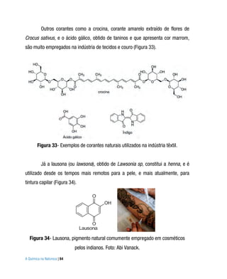 Outros corantes como a crocina, corante amarelo extraído de flores de
Crocus sativus, e o ácido gálico, obtido de taninos e que apresenta cor marrom,
são muito empregados na indústria de tecidos e couro (Figura 33).




        Figura 33- Exemplos de corantes naturais utilizados na indústria têxtil.


          Já a lausona (ou lawsona), obtido de Lawsonia sp, constitui a henna, e é
utilizado desde os tempos mais remotos para a pele, e mais atualmente, para
tintura capilar (Figura 34).




   Figura 34- Lausona, pigmento natural comumente empregado em cosméticos
                             pelos indianos. Foto: Abi Vanack.
A Química na Natureza | 64
 