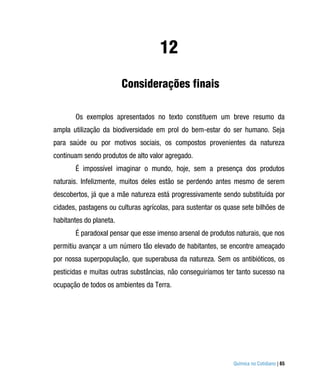 12
                         Considerações finais

       Os exemplos apresentados no texto constituem um breve resumo da
ampla utilização da biodiversidade em prol do bem-estar do ser humano. Seja
para saúde ou por motivos sociais, os compostos provenientes da natureza
continuam sendo produtos de alto valor agregado.
       É impossível imaginar o mundo, hoje, sem a presença dos produtos
naturais. Infelizmente, muitos deles estão se perdendo antes mesmo de serem
descobertos, já que a mãe natureza está progressivamente sendo substituída por
cidades, pastagens ou culturas agrícolas, para sustentar os quase sete bilhões de
habitantes do planeta.
       É paradoxal pensar que esse imenso arsenal de produtos naturais, que nos
permitiu avançar a um número tão elevado de habitantes, se encontre ameaçado
por nossa superpopulação, que superabusa da natureza. Sem os antibióticos, os
pesticidas e muitas outras substâncias, não conseguiríamos ter tanto sucesso na
ocupação de todos os ambientes da Terra.




                                                               Química no Cotidiano | 65
 