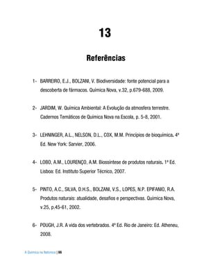 13
                                  Referências

     1- BARREIRO, E.J., BOLZANI, V. Biodiversidade: fonte potencial para a
          descoberta de fármacos. Química Nova, v.32, p.679-688, 2009.


     2- JARDIM, W. Química Ambiental: A Evolução da atmosfera terrestre.
          Cadernos Temáticos de Química Nova na Escola, p. 5-8, 2001.


     3- LEHNINGER, A.L., NELSON, D.L., COX, M.M. Princípios de bioquímica. 4ª
          Ed. New York: Sarvier, 2006.


     4- LOBO, A.M., LOURENÇO, A.M. Biossíntese de produtos naturais. 1ª Ed.
          Lisboa: Ed. Instituto Superior Técnico, 2007.


     5- PINTO, A.C., SILVA, D.H.S., BOLZANI, V.S., LOPES, N.P. EPIFANIO, R.A.
          Produtos naturais: atualidade, desafios e perspectivas. Química Nova,
          v.25, p.45-61, 2002.


     6- POUGH, J.R. A vida dos vertebrados. 4ª Ed. Rio de Janeiro: Ed. Atheneu,
          2008.


A Química na Natureza | 66
 