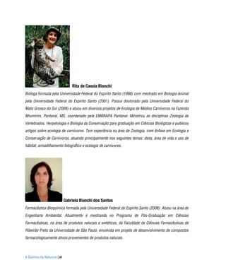 Rita de Cassia Bianchi
Bióloga formada pela Universidade Federal do Espírito Santo (1998) com mestrado em Biologia Animal
pela Universidade Federal do Espírito Santo (2001). Possui doutorado pela Universidade Federal do
Mato Grosso do Sul (2009) e atuou em diversos projetos de Ecologia de Médios Carnívoros na Fazenda
Nhumirim, Pantanal, MS, coordenado pela EMBRAPA Pantanal. Ministrou as disciplinas Zoologia de
Vertebrados, Herpetologia e Biologia da Conservação para graduação em Ciências Biológicas e publicou
artigos sobre ecologia de carnívoros. Tem experiência na área de Zoologia, com ênfase em Ecologia e
Conservação de Carnívoros, atuando principalmente nos seguintes temas: dieta, área de vida e uso de
hábitat, armadilhamento fotográfico e ecologia de carnívoros.




                             Gabriela Bianchi dos Santos
Farmacêutica-Bioquímica formada pela Universidade Federal do Espírito Santo (2008). Atuou na área de
Engenharia Ambiental. Atualmente é mestranda no Programa de Pós-Graduação em Ciências
Farmacêuticas, na área de produtos naturais e sintéticos, da Faculdade de Ciências Farmacêuticas de
Ribeirão Preto da Universidade de São Paulo, envolvida em projeto de desenvolvimento de compostos
farmacologicamente ativos provenientes de produtos naturais.



A Química na Natureza | vi
 