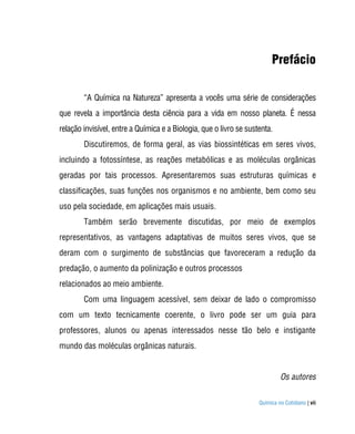 Prefácio

        “A Química na Natureza” apresenta a vocês uma série de considerações
que revela a importância desta ciência para a vida em nosso planeta. É nessa
relação invisível, entre a Química e a Biologia, que o livro se sustenta.
        Discutiremos, de forma geral, as vias biossintéticas em seres vivos,
incluindo a fotossíntese, as reações metabólicas e as moléculas orgânicas
geradas por tais processos. Apresentaremos suas estruturas químicas e
classificações, suas funções nos organismos e no ambiente, bem como seu
uso pela sociedade, em aplicações mais usuais.
        Também serão brevemente discutidas, por meio de exemplos
representativos, as vantagens adaptativas de muitos seres vivos, que se
deram com o surgimento de substâncias que favoreceram a redução da
predação, o aumento da polinização e outros processos
relacionados ao meio ambiente.
        Com uma linguagem acessível, sem deixar de lado o compromisso
com um texto tecnicamente coerente, o livro pode ser um guia para
professores, alunos ou apenas interessados nesse tão belo e instigante
mundo das moléculas orgânicas naturais.


                                                                             Os autores


                                                                    Química no Cotidiano | vii
 