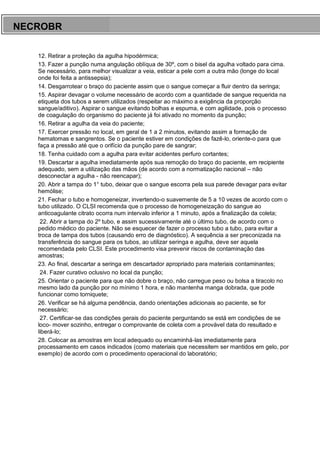 ARES CURSOS E PREPARATÓRIOS
12. Retirar a proteção da agulha hipodérmica;
13. Fazer a punção numa angulação oblíqua de 30º, com o bisel da agulha voltado para cima.
Se necessário, para melhor visualizar a veia, esticar a pele com a outra mão (longe do local
onde foi feita a antissepsia);
14. Desgarrotear o braço do paciente assim que o sangue começar a fluir dentro da seringa;
15. Aspirar devagar o volume necessário de acordo com a quantidade de sangue requerida na
etiqueta dos tubos a serem utilizados (respeitar ao máximo a exigência da proporção
sangue/aditivo). Aspirar o sangue evitando bolhas e espuma, e com agilidade, pois o processo
de coagulação do organismo do paciente já foi ativado no momento da punção;
16. Retirar a agulha da veia do paciente;
17. Exercer pressão no local, em geral de 1 a 2 minutos, evitando assim a formação de
hematomas e sangrentos. Se o paciente estiver em condições de fazê-lo, oriente-o para que
faça a pressão até que o orifício da punção pare de sangrar;
18. Tenha cuidado com a agulha para evitar acidentes perfuro cortantes;
19. Descartar a agulha imediatamente após sua remoção do braço do paciente, em recipiente
adequado, sem a utilização das mãos (de acordo com a normatização nacional – não
desconectar a agulha - não reencapar);
20. Abrir a tampa do 1° tubo, deixar que o sangue escorra pela sua parede devagar para evitar
hemólise;
21. Fechar o tubo e homogeneizar, invertendo-o suavemente de 5 a 10 vezes de acordo com o
tubo utilizado. O CLSI recomenda que o processo de homogeneização do sangue ao
anticoagulante citrato ocorra num intervalo inferior a 1 minuto, após a finalização da coleta;
22. Abrir a tampa do 2º tubo, e assim sucessivamente até o último tubo, de acordo com o
pedido médico do paciente. Não se esquecer de fazer o processo tubo a tubo, para evitar a
troca de tampa dos tubos (causando erro de diagnóstico). A sequência a ser preconizada na
transferência do sangue para os tubos, ao utilizar seringa e agulha, deve ser aquela
recomendada pelo CLSI. Este procedimento visa prevenir riscos de contaminação das
amostras;
23. Ao final, descartar a seringa em descartador apropriado para materiais contaminantes;
24. Fazer curativo oclusivo no local da punção;
25. Orientar o paciente para que não dobre o braço, não carregue peso ou bolsa a tiracolo no
mesmo lado da punção por no mínimo 1 hora, e não mantenha manga dobrada, que pode
funcionar como torniquete;
26. Verificar se há alguma pendência, dando orientações adicionais ao paciente, se for
necessário;
27. Certificar-se das condições gerais do paciente perguntando se está em condições de se
loco- mover sozinho, entregar o comprovante de coleta com a provável data do resultado e
liberá-lo;
28. Colocar as amostras em local adequado ou encaminhá-las imediatamente para
processamento em casos indicados (como materiais que necessitem ser mantidos em gelo, por
exemplo) de acordo com o procedimento operacional do laboratório;
NECROBR
 