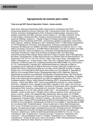 ARES CURSOS E PREPARATÓRIOS
Agrupamento de exames para coleta
Tubo com gel SST (Serum Separation Tubes) – tampa amarela
Ácido Úrico, Adenosina Deaminase (ADA), Alanina Amino Transferase (ALT/TGP -
transaminase glutâmico pirúvica), Albumina, Alfa-1 Glicoproteína Ácida, Alfa Fetoproteína,
Amilase, Anticorpos Antitiroglobulina (ATG), Anticorpos Antiperoxidase, Anticorpos Anti-
antígeno superfície (Anti-HBs), Anticorpo Contra Antígeno E - Anti-HBe, Anticorpos Totais
Contra Antígeno Central (Anti-HBc), Antígeno Carcinoembrionário (CEA), Antígeno de
superfície (HBsAg), Antígeno E – HbeAg, Antígeno Prostático Específico Total (PSA Total),
Aspartato Amino Transferase (AST/TGO - transaminase glutâmico oxalacética), Ácido Fólico,
Ácido Valproico, Aldolase, Aldosterona, Alfa-1 Antitripsina (AAT), 17-Alfa Hidroxi Progesterona
(17-OH-Progesterona), Amicacina, Androstenediona, Anticorpos Antimitocôndria (AMA),
Anticorpos Anti-Músculo Liso (ASMA), Anti ENA, Antiestreptolisina O (ASLO), Anti Jo-1, Anti-
LKM (Liver kidney microsome)-1, Anti RNP (Ribonucleoprotein), Anti Scl-70, AntiSm, Anti SSB
(Antígeno B da Sín- drome de Sjögren) (La), Anticorpos Anti-peptídeoCitrulinadoCiclico,
Anticorpos Anti-SSA (An- tígeno A da Síndrome de Sjögren) (Ro), Anti DNA (ácido
desoxirribonucleico) Nativo (Dupla Hélice), Bilirrubina Totais e Frações, Beta-2 Microglobulina,
Brucelose, Ceruloplasmina, Cortisol Após Estímulo com DDAVP (teste da desmopressina), CA
(Carcinoma) 125, CA 15.3, CA 19.9, CA 72.4, Cálcio Total, Cálcio iônico, Citomegalovírus
(CMV), Citomegalovírus - Avidez de IgG, Cobre, Cloro (Cl), Colesterol Total e Frações, Cortisol,
Creatinina, Creatinoquinase (CK), CreatinoquinaseIsoenzima MB (CKMB), Curva de Insulina,
C3, C4, Carbamazepina, Estradiol (E2), Dehidropiandrosterona, Detecção do DNA do
Toxoplasma gondii, Detecção do DNA do Parvovírus Humano, Detecção do DNA do Vírus
Epstein-Barr (líquor), Detecção de DNA do vírus Hepa- tite B, Detecção do DNA e Tipagem
Herpes vírus I e II, Detecção do RNA (ácido ribonucleico) do Vírus Hepatite C, Detecção do
DNA do Vírus Varicela-Zoster (líquor), Desidrogenase lática (LDH), Digitoxina, Digoxina,
Eletroforese de proteínas e imunofixação, Eritropoietina, Esquistossomose, Fator Anti Núcleo
(FAN), Fator Reumatoide (FR), Fenitoína, Fenobarbital, Fosfatase Ácida Prostática, Fosfatase
Ácida Total, Herpes IgG (Imunoglobulina G) e IgM (Imunoglobulina M), Ferritina, Ferro (Fe),
Fosfatase Alcalina, Fósforo, Gama GlutamilTransferase (GGT), Gonadotrofina Coriônica
Humana - Fração beta (Beta- HCG - hormona gonadotrofina coriónica hu- mana), Hepatite A
(Anti-HAV - Hepatitis A Virus), Hepatite B (Anti-HBV), Hepatite C (Anti- HBC), HIV (Vírus da
Imunodeficiência Humana) – Teste Rápido, Hormônio do Crescimento (GH), Hormônio Folículo
Estimulante (FSH), Hormônio Luteinizante (LH), Hormônio Tireoesti- mulante (TSH),
Imunoglonulinas A, E G e M (IgA, IgE,IgG e IgM)), IGF-1 - Somatomedina C, Influenza A/H1,
Rubéola - Avidez de IgG (soro), Linhagem Suína, Influenza Sazonal, Isola- mento de Vírus
(líquor), Insulina, Lipase, Lítio, Magnésio (Mg), Metotrexato, Mononucleose, NT- PróBNP,
Paratormônio, PCR (proteína C‐reativa) para Parvovírus Humano, Peptídeo C, Potássio (K),
Progesterona, Prolactina (PRL), Proteína C Reativa - Ultra Sensível (PCR), Proteína Total (PT),
Proteína Total e Frações (PTF),Quantificação do DNA do Citomegalovírus (soro), Quantificação
do DNA do Vírus Hepatite B, Quantificação do DNA do Vírus Hepatite C, Quantificação do DNA
do vírus Epstein-Barr, Rubéola,Rubéola - Avidez de IgG (soro), Sódio (Na),Sorologia para
HTLV (vírus T-linfotrópico human) I e II, Sarampo, Sorologia para Bartonela, Sorologia para
Dengue, Sorologia para Chagas, Sorologia para Caxumba, Sorologia para HIV, Sorologia para
Sífilis, Sorologia para Clamídia, Sorologia para Micoplasmapneumoniae, Sorologia para
Paracocci- dioidomicose, Sulfato de Dehidroepiandrosterona (DHEA’S), T3 Livre, T4 Livre,
Testosterona Total, Toxoplasmose, Toxocara canis IgG, Transferrina, Triglicérides (TG),
Troponina T - Alta sensibilidade (Tropo T), Teofilina, Testosterona Livre, Tobramicina,
Toxoplasmose - Avidez de IgG (soro), Uréia, Vancomicina, VDRL (Venereal Disease Research
Laboratory), Vitamina D Total, Vitamina A, Vitamina B12.
NECROBR
 