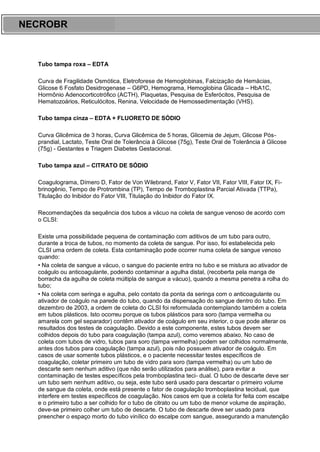 ARES CURSOS E PREPARATÓRIOS
Tubo tampa roxa – EDTA
Curva de Fragilidade Osmótica, Eletroforese de Hemoglobinas, Falcização de Hemácias,
Glicose 6 Fosfato Desidrogenase – G6PD, Hemograma, Hemoglobina Glicada – HbA1C,
Hormônio Adenocorticotrófico (ACTH), Plaquetas, Pesquisa de Esferócitos, Pesquisa de
Hematozoários, Reticulócitos, Renina, Velocidade de Hemossedimentação (VHS).
Tubo tampa cinza – EDTA + FLUORETO DE SÓDIO
Curva Glicêmica de 3 horas, Curva Glicêmica de 5 horas, Glicemia de Jejum, Glicose Pós-
prandial, Lactato, Teste Oral de Tolerância à Glicose (75g), Teste Oral de Tolerância à Glicose
(75g) - Gestantes e Triagem Diabetes Gestacional.
Tubo tampa azul – CITRATO DE SÓDIO
Coagulograma, Dímero D, Fator de Von Wilebrand, Fator V, Fator VII, Fator VIII, Fator IX, Fi-
brinogênio, Tempo de Protrombina (TP), Tempo de Tromboplastina Parcial Ativada (TTPa),
Titulação do Inibidor do Fator VIII, Titulação do Inibidor do Fator IX.
Recomendações da sequência dos tubos a vácuo na coleta de sangue venoso de acordo com
o CLSI:
Existe uma possibilidade pequena de contaminação com aditivos de um tubo para outro,
durante a troca de tubos, no momento da coleta de sangue. Por isso, foi estabelecida pelo
CLSI uma ordem de coleta. Esta contaminação pode ocorrer numa coleta de sangue venoso
quando:
• Na coleta de sangue a vácuo, o sangue do paciente entra no tubo e se mistura ao ativador de
coágulo ou anticoagulante, podendo contaminar a agulha distal, (recoberta pela manga de
borracha da agulha de coleta múltipla de sangue a vácuo), quando a mesma penetra a rolha do
tubo;
• Na coleta com seringa e agulha, pelo contato da ponta da seringa com o anticoagulante ou
ativador de coágulo na parede do tubo, quando da dispensação do sangue dentro do tubo. Em
dezembro de 2003, a ordem de coleta do CLSI foi reformulada contemplando também a coleta
em tubos plásticos. Isto ocorreu porque os tubos plásticos para soro (tampa vermelha ou
amarela com gel separador) contêm ativador de coágulo em seu interior, o que pode alterar os
resultados dos testes de coagulação. Devido a este componente, estes tubos devem ser
colhidos depois do tubo para coagulação (tampa azul), como veremos abaixo. No caso de
coleta com tubos de vidro, tubos para soro (tampa vermelha) podem ser colhidos normalmente,
antes dos tubos para coagulação (tampa azul), pois não possuem ativador de coágulo. Em
casos de usar somente tubos plásticos, e o paciente necessitar testes específicos de
coagulação, coletar primeiro um tubo de vidro para soro (tampa vermelha) ou um tubo de
descarte sem nenhum aditivo (que não serão utilizados para análise), para evitar a
contaminação de testes específicos pela tromboplastina teci- dual. O tubo de descarte deve ser
um tubo sem nenhum aditivo, ou seja, este tubo será usado para descartar o primeiro volume
de sangue da coleta, onde está presente o fator de coagulação tromboplastina tecidual, que
interfere em testes específicos de coagulação. Nos casos em que a coleta for feita com escalpe
e o primeiro tubo a ser colhido for o tubo de citrato ou um tubo de menor volume de aspiração,
deve-se primeiro colher um tubo de descarte. O tubo de descarte deve ser usado para
preencher o espaço morto do tubo vinílico do escalpe com sangue, assegurando a manutenção
NECROBR
 