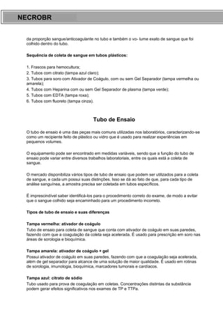 ARES CURSOS E PREPARATÓRIOS
da proporção sangue/anticoagulante no tubo e também o vo- lume exato de sangue que foi
colhido dentro do tubo.
Sequência de coleta de sangue em tubos plásticos:
1. Frascos para hemocultura;
2. Tubos com citrato (tampa azul claro);
3. Tubos para soro com Ativador de Coágulo, com ou sem Gel Separador (tampa vermelha ou
amarela);
4. Tubos com Heparina com ou sem Gel Separador de plasma (tampa verde);
5. Tubos com EDTA (tampa roxa);
6. Tubos com fluoreto (tampa cinza).
Tubo de Ensaio
O tubo de ensaio é uma das peças mais comuns utilizadas nos laboratórios, caracterizando-se
como um recipiente feito de plástico ou vidro que é usado para realizar experiências em
pequenos volumes.
O equipamento pode ser encontrado em medidas variáveis, sendo que a função do tubo de
ensaio pode variar entre diversos trabalhos laboratoriais, entre os quais está a coleta de
sangue.
O mercado disponibiliza vários tipos de tubo de ensaio que podem ser utilizados para a coleta
de sangue, e cada um possui suas distinções. Isso se dá ao fato de que, para cada tipo de
análise sanguínea, a amostra precisa ser coletada em tubos específicos.
É imprescindível saber identificá-los para o procedimento correto do exame, de modo a evitar
que o sangue colhido seja encaminhado para um procedimento incorreto.
Tipos de tubo de ensaio e suas diferenças
Tampa vermelha: ativador de coágulo
Tubo de ensaio para coleta de sangue que conta com ativador de coágulo em suas paredes,
fazendo com que a coagulação da coleta seja acelerada. É usado para prescrição em soro nas
áreas de sorologia e bioquímica.
Tampa amarela: ativador de coágulo + gel
Possui ativador de coágulo em suas paredes, fazendo com que a coagulação seja acelerada,
além de gel separador para alcance de uma solução de maior qualidade. É usado em rotinas
de sorologia, imunologia, bioquímica, marcadores tumorais e cardíacos.
Tampa azul: citrato de sódio
Tubo usado para prova de coagulação em coletas. Concentrações distintas da substância
podem gerar efeitos significativos nos exames de TP e TTPa.
NECROBR
 
