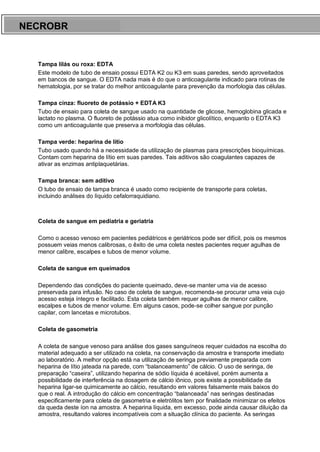 ARES CURSOS E PREPARATÓRIOS
Tampa lilás ou roxa: EDTA
Este modelo de tubo de ensaio possui EDTA K2 ou K3 em suas paredes, sendo aproveitados
em bancos de sangue. O EDTA nada mais é do que o anticoagulante indicado para rotinas de
hematologia, por se tratar do melhor anticoagulante para prevenção da morfologia das células.
Tampa cinza: fluoreto de potássio + EDTA K3
Tubo de ensaio para coleta de sangue usado na quantidade de glicose, hemoglobina glicada e
lactato no plasma. O fluoreto de potássio atua como inibidor glicolítico, enquanto o EDTA K3
como um anticoagulante que preserva a morfologia das células.
Tampa verde: heparina de lítio
Tubo usado quando há a necessidade da utilização de plasmas para prescrições bioquímicas.
Contam com heparina de lítio em suas paredes. Tais aditivos são coagulantes capazes de
ativar as enzimas antiplaquetárias.
Tampa branca: sem aditivo
O tubo de ensaio de tampa branca é usado como recipiente de transporte para coletas,
incluindo análises do líquido cefalorraquidiano.
Coleta de sangue em pediatria e geriatria
Como o acesso venoso em pacientes pediátricos e geriátricos pode ser difícil, pois os mesmos
possuem veias menos calibrosas, o êxito de uma coleta nestes pacientes requer agulhas de
menor calibre, escalpes e tubos de menor volume.
Coleta de sangue em queimados
Dependendo das condições do paciente queimado, deve-se manter uma via de acesso
preservada para infusão. No caso de coleta de sangue, recomenda-se procurar uma veia cujo
acesso esteja íntegro e facilitado. Esta coleta também requer agulhas de menor calibre,
escalpes e tubos de menor volume. Em alguns casos, pode-se colher sangue por punção
capilar, com lancetas e microtubos.
Coleta de gasometria
A coleta de sangue venoso para análise dos gases sanguíneos requer cuidados na escolha do
material adequado a ser utilizado na coleta, na conservação da amostra e transporte imediato
ao laboratório. A melhor opção está na utilização de seringa previamente preparada com
heparina de lítio jateada na parede, com “balanceamento” de cálcio. O uso de seringa, de
preparação “caseira”, utilizando heparina de sódio líquida é aceitável, porém aumenta a
possibilidade de interferência na dosagem de cálcio iônico, pois existe a possibilidade da
heparina ligar-se quimicamente ao cálcio, resultando em valores falsamente mais baixos do
que o real. A introdução do cálcio em concentração “balanceada” nas seringas destinadas
especificamente para coleta de gasometria e eletrólitos tem por finalidade minimizar os efeitos
da queda deste íon na amostra. A heparina líquida, em excesso, pode ainda causar diluição da
amostra, resultando valores incompatíveis com a situação clínica do paciente. As seringas
NECROBR
 