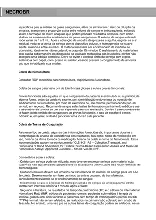 ARES CURSOS E PREPARATÓRIOS
específicas para a análise de gases sanguíneos, além de eliminarem o risco de diluição da
amostra, asseguram a proporção exata entre volume de sangue e anticoagulante, evitando
assim a formação de micro coágulos que podem produzir resultados errôneos, bem como
obstruir os equipamentos analisadores de gases sanguíneos. O volume de sangue coletado
pode variar de 1 a 3 mL. Após a obtenção da amostra despreza-se a agulha, esgota- se o ar
residual, veda-se a ponta da seringa com o dispositivo oclusor, e homogeneiza-se suave-
mente, rolando-a entre as mãos. O material necessita ser encaminhado de imediato ao
laboratório, idealmente não excedendo o prazo de 15 minutos. O resfriamento do material em
gelo auxilia sobremaneira na diminuição da atividade metabólica dos leucócitos, porém não
assegura uma inibição completa. Deve-se evitar o contato direto da seringa com o gelo,
isolando-a com papel, com- pressa ou similar, visando prevenir o congelamento da amostra,
fato que inviabilizaria sua análise.
Coleta de hemocultura
Consultar ROP específico para hemocultura, disponível na Subunidade.
Coleta de sangue para teste oral de tolerância à glicose e outras provas funcionais:
Provas funcionais são aquelas em que o organismo do paciente é estimulado ou suprimido, de
alguma forma, antes da coleta do exame, por administração endovenosa ou ingestão de
medicamento ou substância, por meio de exercícios ou, até mesmo, permanecendo por um
período em repouso. Recomenda-se que estes testes tenham acompanhamento médico e que
o laboratório dis- ponha de um local separado para sua realização. Devido à particularidade de
se fazer coleta seriada de sangue para as provas funcionais, o uso de escalpe é o mais
indicado e, em geral, o ideal é puncionar uma só vez este paciente.
Coleta de Testes de Coagulação
Para esse tipo de coleta, algumas das informações fornecidas são importantes durante a
interpretação da análise de consistência dos resultados, tais como: nome da medicação em
uso, horário da última tomada da medicação, horário da coleta e nome do flebotomista. Estas
recomendações apoiam-se no documento “CLSI H21-A5 – Collection,Transport, and
Processing of Blood Specimens for Testing Plasma-Based Coagulation Assays and Molecular
Hemostasis Assays; Approved Guideline – 5th ed. Vol.28, Nº5”.
Comentários sobre a coleta:
• Coleta com seringa pode ser utilizada, mas deve-se empregar seringa com material cuja
superfície não seja ativadora (polipropileno) e de pequeno volume, para não haver formação de
microcoágulos;
• Cuidados maiores devem ser tomados na transferência do material da seringa para um tubo
de coleta. Deve-se manter um fluxo contínuo durante o processo de transferência,
particularmente evitando-se o turbilhonamento de sangue;
• Recomenda-se que o processo de homogeneização do sangue ao anticoagulante citrato
ocorra num intervalo inferior a 1 minuto, após a coleta;
• Segundo a literatura, os resultados de tempo de protrombina (TP) e o cálculo do International
Normalized Ratio (INR) obtidos de pacientes normais, pacientes submetidos à terapia de
anticoa- gulação oral com varfarina e pacientes com tempo de tromboplastina parcial ativado
(TTPA) normal, não seriam afetados, se realizados no primeiro tubo coletado sem o tubo de
descarte. No entanto, uma vez que os outros testes de coagulação podem ser afetados, nessa
NECROBR
 