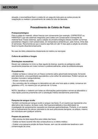 ARES CURSOS E PREPARATÓRIOS
situação, é aconselhável fazer a coleta de um segundo tubo para as outras provas de
coagulação ou realizar o procedimento de coleta do tubo de descarte.
Procedimento de Coleta de Fezes
Protoparasitológico
Para a coleta do material, utilizar frascos com conservante (por exemplo, COPROTEST ou
PARATEST) que são sistemas integrados para coleta com conservante e transporte de
material fecal. Esses sistemas, após a adição da amostra biológica (fezes) mantêm as formas
parasitárias íntegras e bem preservadas, em temperatura ambiente por, pelo menos, trinta dias
(4 semanas). Recomenda-se que o exame seja feito em até 10 dias após a adição da amostra
fecal no líquido diluente/conservante.
No caso de óbito,coletaremos diretamente do intetino,na necropsia
Cultura de aeróbios e fungos
Orientações necessárias:
Devem ser coletadas no início ou fase aguda da doença, quando os patógenos estão
usualmente presentes em maior número e preferencialmente, antes da antibioticoterapia.
Procedimento:
- Coletar as fezes e colocar em um frasco contendo salina glicerinada tamponada, fornecido
pelo laboratório, uma quantidade equivalente a uma colher de sobremesa. Preferir sempre as
porções mucosas e sanguinolentas;
- Anotar o horário da coleta;
- Se a amostra não for entregue no laboratório em até uma hora após a coleta, conservar em
geladeira a 4ºC, no máximo por um período de 12 horas.
NOTA: Identificar o material com todas as informações padronizadas e enviar ao laboratório o
mais rápido possível juntamente com a solicitação médica devidamente preenchida.
Pesquisa de sangue oculto
Também conhecida por sangue oculto e sangue nas fezes. É um exame que representa uma
alternativa não invasiva, de baixo custo, fácil operacionalidade e boa efetividade na
investigação de sangramentos causados por doenças gastrointestinais. Portanto, é um exame
útil no rastreamento do câncer colorretal ou de seus precursores benignos, os pólipos, mesmo
em indivíduos sem qualquer sintoma.
Preparo do paciente:
- Não precisa de dieta específica para coleta das fezes;
- Coletar as fezes durante três dias consecutivos ou a critério médico;
- Coletar uma pequena porção de fezes frescas, sem uso de substâncias laxativas e sem
contaminação da urina;
NECROBR
 