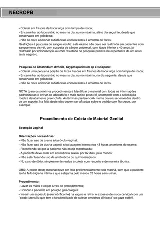 ARES CURSOS E PREPARATÓRIOS
- Coletar em frascos de boca larga com tampa de rosca;
- Encaminhar ao laboratório no mesmo dia, ou no máximo, até o dia seguinte, desde que
conservado em geladeira;
- Não se deve adicionar substâncias conservantes à amostra de fezes.
Restrições à pesquisa de sangue oculto: este exame não deve ser realizado em pacientes com
sangramento visível, com suspeita de câncer colorretal, com idade inferior a 40 anos, já
rastreado por colonoscopia ou com resultado de pesquisa positiva na expectativa de um novo
teste negativo.
Pesquisa de Clostridium difficile, Cryptosporidium sp e Isospora:
- Coletar uma pequena porção de fezes frescas em frascos de boca larga com tampa de rosca;
- Encaminhar ao laboratório no mesmo dia, ou no máximo, no dia seguinte, desde que
conservado em geladeira;
- Não se deve adicionar substâncias conservantes à amostra de fezes.
NOTA (para os próximos procedimentos): Identificar o material com todas as informações
padronizadas e enviar ao laboratório o mais rápido possível juntamente com a solicitação
médica devidamente preenchida. As lâminas preferencial- mente devem ser enviadas dentro
de um suporte. Na falta deste elas devem ser afixadas sobre o pedido com fita crepe, por
exemplo.
Procedimento de Coleta de Material Genital
Secreção vaginal
Orientações necessárias:
- Não fazer uso de creme e/ou óvulo vaginal;
- Não fazer uso de ducha vaginal e/ou lavagem interna nas 48 horas anteriores do exame;
- Recomenda-se que a paciente não esteja menstruada;
- A paciente deve estar em abstinência sexual por 02 dias, pelo menos;
- Não estar fazendo uso de antibióticos ou quimioterápicos.
- No caso de óbito, simplesmente realize a coleta com respeito e de maneira técnica.
OBS: A coleta deste material deve ser feita preferencialmente pela manhã, sem que a paciente
tenha feito higiene íntima e que esteja há pelo menos 02 horas sem urinar.
Procedimento:
- Lavar as mãos e calçar luvas de procedimentos;
- Colocar a paciente em posição ginecológica;
- Inserir um espéculo (sem lubrificante) na vagina e retirar o excesso de muco cervical com um
“swab (utensílio que tem a funcionalidade de coletar amostras clínicas)” ou gaze estéril.
NECROPB
 