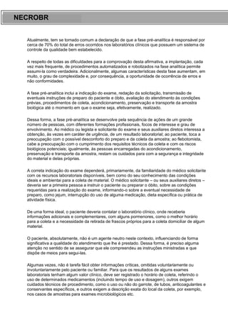 ARES CURSOS E PREPARATÓRIOS
Atualmente, tem se tornado comum a declaração de que a fase pré-analítica é responsável por
cerca de 70% do total de erros ocorridos nos laboratórios clínicos que possuem um sistema de
controle da qualidade bem estabelecido.
A respeito de todas as dificuldades para a comprovação desta afirmativa, a implantação, cada
vez mais frequente, de procedimentos automatizados e robotizados na fase analítica permite
assumi-la como verdadeira. Adicionalmente, algumas características desta fase aumentam, em
muito, o grau de complexidade e, por consequência, a oportunidade de ocorrência de erros e
não conformidades.
A fase pré-analítica inclui a indicação do exame, redação da solicitação, transmissão de
eventuais instruções de preparo do paciente e óbito, avaliação do atendimento às condições
prévias, procedimentos de coleta, acondicionamento, preservação e transporte da amostra
biológica até o momento em que o exame seja, efetivamente, realizado.
Dessa forma, a fase pré-analítica se desenvolve pela sequência de ações de um grande
número de pessoas, com diferentes formações profissionais, focos de interesse e grau de
envolvimento. Ao médico ou legista e solicitante do exame e seus auxiliares diretos interessa a
obtenção, às vezes em caráter de urgência, de um resultado laboratorial; ao paciente, toca a
preocupação com o possível desconforto do preparo e da coleta da amostra; ao flebotomista,
cabe a preocupação com o cumprimento dos requisitos técnicos da coleta e com os riscos
biológicos potenciais; igualmente, às pessoas encarregadas do acondicionamento,
preservação e transporte da amostra, restam os cuidados para com a segurança e integridade
do material e delas próprias.
A correta indicação do exame dependerá, primariamente, da familiaridade do médico solicitante
com os recursos laboratoriais disponíveis, bem como do seu conhecimento das condições
ideais e ambientai para a coleta de material. O médico solicitante – ou seus auxiliares diretos –
deveria ser a primeira pessoa a instruir o paciente ou preparar o óbito, sobre as condições
requeridas para a realização do exame, informando-o sobre a eventual necessidade de
preparo, como jejum, interrupção do uso de alguma medicação, dieta específica ou prática de
atividade física.
De uma forma ideal, o paciente deveria contatar o laboratório clínico, onde receberia
informações adicionais e complementares, com alguns pormenores, como o melhor horário
para a coleta e a necessidade da retirada de frascos próprios para a coleta domiciliar de algum
material.
O paciente, absolutamente, não é um agente neutro neste contexto, influenciando de forma
significativa a qualidade do atendimento que lhe é prestado. Dessa forma, é preciso alguma
atenção no sentido de se assegurar que ele compreendeu as instruções ministradas e que
dispõe de meios para segui-las.
Algumas vezes, não é tarefa fácil obter informações críticas, omitidas voluntariamente ou
involuntariamente pelo paciente ou familiar. Para que os resultados de alguns exames
laboratoriais tenham algum valor clínico, deve ser registrado o horário de coleta, referindo o
uso de determinados medicamentos (incluindo tempo de uso e dosagem), outros exigem
cuidados técnicos de procedimento, como o uso ou não do garrote, de tubos, anticoagulantes e
conservantes específicos, e outros exigem a descrição exata do local da coleta, por exemplo,
nos casos de amostras para exames microbiológicos etc.
NECROBR
 