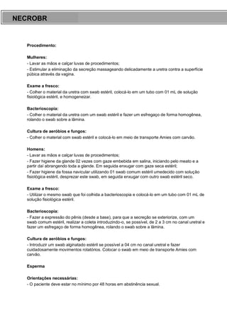ARES CURSOS E PREPARATÓRIOS
Procedimento:
Mulheres:
- Lavar as mãos e calçar luvas de procedimentos;
- Estimular a eliminação da secreção massageando delicadamente a uretra contra a superfície
púbica através da vagina.
Exame a fresco:
- Colher o material da uretra com swab estéril, colocá-lo em um tubo com 01 mL de solução
fisiológica estéril, e homogeneizar.
Bacterioscopia:
- Colher o material da uretra com um swab estéril e fazer um esfregaço de forma homogênea,
rolando o swab sobre a lâmina.
Cultura de aeróbios e fungos:
- Colher o material com swab estéril e colocá-lo em meio de transporte Amies com carvão.
Homens:
- Lavar as mãos e calçar luvas de procedimentos;
- Fazer higiene da glande 02 vezes com gaze embebida em salina, iniciando pelo meato e a
partir daí abrangendo toda a glande. Em seguida enxugar com gaze seca estéril;
- Fazer higiene da fossa navicular utilizando 01 swab comum estéril umedecido com solução
fisiológica estéril, desprezar este swab, em seguida enxugar com outro swab estéril seco.
Exame a fresco:
- Utilizar o mesmo swab que foi colhida a bacterioscopia e colocá-lo em um tubo com 01 mL de
solução fisiológica estéril.
Bacterioscopia:
- Fazer a expressão do pênis (desde a base), para que a secreção se exteriorize, com um
swab comum estéril, realizar a coleta introduzindo-o, se possível, de 2 a 3 cm no canal uretral e
fazer um esfregaço de forma homogênea, rolando o swab sobre a lâmina.
Cultura de aeróbios e fungos:
- Introduzir um swab alginatado estéril se possível a 04 cm no canal uretral e fazer
cuidadosamente movimentos rotatórios. Colocar o swab em meio de transporte Amies com
carvão.
Esperma
Orientações necessárias:
- O paciente deve estar no mínimo por 48 horas em abstinência sexual.
NECROBR
 