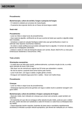 ARES CURSOS E PREPARATÓRIOS
Procedimento:
Bacterioscopia, cultura de aeróbio, fungos e pesquisa de fungos:
- O material é coletado por processo de masturbação;
- O paciente deve ejacular dentro de um frasco de boca larga e estéril.
Swab retal
Procedimento:
- Lavar as mãos e calçar luvas de procedimentos;
- Usar swab de algodão, certificando-se de que a ponta da haste que suporta o algodão esteja
bem revestida;
- Umedecer o swab em solução fisiológica estéril (não usar gel lubrificante) e inserir no
esfíncter retal, fazendo movimentos rotatórios;
- Ao retirar o swab certifique-se que existe coloração fecal no algodão. O número de swabs de-
pende das investigações solicitadas;
- Colocar o swab em meio de transporte (Amies com carvão, Stuart, NaCl 6,5% ou meio para
Enterococos resistentes à Vancomicina- VRE).
Trato urinário
Orientações necessárias:
- A coleta deve ser feita pela manhã, preferencialmente, a primeira micção do dia, ou então
após retenção de duas a três horas;
- Não fazer uso de creme/óvulo vaginal nas 24 horas que antecedem o exame;
- No dia do exame o paciente deve tomar banho pela manhã;
- Lavar muito bem, com água e sabão a região gênito-urinária;
- Enxaguar com bastante água para tirar o sabão; - Secar com toalha limpa.
Procedimento:
Crianças:
- Lavar as mãos e calçar luvas de procedimentos;
- Antissepsia rigorosa prévia dos genitais com água e sabão neutro e posterior secagem com
gaze estéril.
Bacterioscopia, cultura de aeróbios e fungos e pesquisa de fungos:
- Ideal jato médio, bem indicado em crianças que urinam sob comando, usado também em
lactentes;
- Em lactentes em que não se consegue colher através do jato médio, pode-se usar o coletor
de urina, porém ele deve ser substituído a cada 30 minutos e a cada troca a antissepsia deve
ser refeita;
- Casos especiais (recém-nascidos, lactentes de baixo peso e resultados repetidamente
duvidosos) é indicada a punção vesical suprapúbica, que deverá ser realizada por um médico.
NECROBR
 