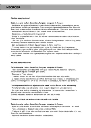 ARES CURSOS E PREPARATÓRIOS
Adultos (sexo feminino)
Bacterioscopia, cultura de aeróbio, fungos e pesquisa de fungos:
- A coleta de amostras de pacientes do sexo feminino deve ser feita supervisionada por um
enfermeiro ou profissional capacitado. O processamento laboratorial deve ser feito dentro de
duas horas ou as amostras deverão permanecer refrigeradas a 4 °C o menor tempo possível.
- Remover toda a roupa da cintura para baixo e sentar no vaso sanitário;
- Separar as pernas tanto quanto for possível;
- Afastar os grandes lábios com uma das mãos e continuar assim enquanto fizer a higiene e
coleta do material;
- Usar uma gaze embebida em sabão neutro, lavar da frente para trás e certificar-se que está
limpando por entre as dobras da pele, o melhor possível;
- Com outra gaze embebida em água enxaguar da frente para trás;
- Continuar afastando os grandes lábios para urinar. O primeiro jato de urina deve ser
desprezado no vaso sanitário, colher o jato médio urinário no frasco de boca larga estéril e
tampa vermelha fornecido pelo laboratório. Não encher o frasco;
- Fechar bem o coletor e caso haja algum respingo de urina na parte externa lavar e enxugar o
frasco coletor.
Adultos (sexo masculino)
Bacterioscopia, cultura de aeróbio, fungos e pesquisa de fungos:
- Fazer rigorosa antissepsia do genital com água e sabão neutro, afastando o prepúcio,
enxaguar com água e secar com gaze estéril;
- Desprezar o 1º jato urinário;
- Colher no mínimo 5mL de urina do jato médio em frasco de boca larga estéril;
- O processamento laboratorial deve ser feito dentro de duas horas ou as amostras deverão
perma- necer refrigeradas a 4 °C até o momento da semeadura, no máximo por 24 horas.
Cultura para micobactérias e pesquisa de BAAR (Bacilo Álcool Ácido Resistente):
- A melhor amostra para este exame é todo o volume da primeira urina da manhã;
- Recomenda-se realizar este exame em 03 amostras, colhidas em dias consecutivos ou
alternados para aumentar a sensibilidade do teste.
É contra indicada a realização deste exame em urina de 24 horas.
Coleta de urina de pacientes com sonda vesical de demora
Bacterioscopia, cultura de aeróbio, fungos e pesquisa de fungos:
- Antes de colher a urina, a sonda deve ser mantida fechada por um período de 1 a 2 horas;
- Fazer antissepsia no dispositivo da sonda com álcool 70%;
- Coleta de 30 a 60 mL de urina, em frasco de boca larga estéril de tampa vermelha, com uso
de agulha e seringa estéreis;
- Não deve ser utilizada a urina contida na bolsa coletora.
NECROBR
 