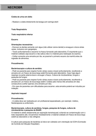 ARES CURSOS E PREPARATÓRIOS
Coleta de urina em óbito
- Realizar a coleta diretamente da bexiga,com seringa eteril
Trato Respiratório
Trato respiratório inferior
Escarro
Orientações necessárias:
- Escovar os dentes somente com água (não utilizar creme dental) e enxaguar a boca várias
vezes, inclusive com gargarejos;
- Tossir profundamente e escarrar no frasco fornecido pelo laboratório. É importante que o
material coletado seja escarro e não saliva (não é o material para realização do exame);
- Colher somente uma amostra por dia, se possível o primeiro escarro da manhã antes da
ingestão de alimentos.
Procedimento:
Bacterioscopia e cultura de aeróbio:
- Pedir ao paciente para respirar fundo várias vezes e tossir profundamente, recolhendo a
amostra em um frasco de boca larga estéril fornecido pelo laboratório. Caso haja algum
respingo na parte externa lavar e enxugar o frasco. Cultura de micobactérias, fungos e
pesquisa de fungos:
- Pedir ao paciente para respirar fundo várias vezes e tossir profundamente, recolhendo a
amostra em um frasco de boca larga estéril. Coletar pelo menos três amostras em dias
consecutivos (colher apenas uma amostra por dia).
- Em caso de pacientes com dificuldades para escarrar, esta amostra poderá ser induzida por
inalação.
Aspirado traqueal
Procedimento:
- A coleta deve ser realizada por um profissional especializado, por exemplo: médico,
fisioterapeuta ou enfermeiro.
Bacterioscopia, cultura de aeróbios, fungos, pesquisa de fungos, cultura de
micobactérias e pesquisa de BAAR:
O material é obtido diretamente por aspiração transtraqueal, evitando-se contaminação com o
trato respiratório alto. Encaminhar imediatamente o material coletado em frasco de boca larga
estéril ao laboratório e não refrigerar.
A cultura para pesquisa de bactérias só deve ser coletada com orientação da CCIH (Comissão
de Controle de Infecção Hospitalar).
NECROBR
 
