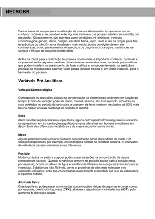 ARES CURSOS E PREPARATÓRIOS
Para a coleta de sangue para a realização de exames laboratoriais, é importante que se
conheça, controle e, se possível, evite algumas variáveis que possam interferir na exatidão dos
resultados. Classicamente, são referidas como condições pré-analíticas: variação
cronobiológica, gênero, idade, posição, atividade física, jejum, dieta e uso de drogas para fins
terapêuticos ou não. Em uma abordagem mais ampla, outras condições devem ser
consideradas, como procedimentos terapêuticos ou diagnósticos, cirurgias, transfusões de
sangue e infusão de soluções,tipo de óbito.
Antes da coleta para a realização de exames laboratoriais, é importante conhecer, controlar e,
se possível, evitar algumas variáveis classicamente conhecidas como variáveis pré-analíticas,
que podem interferir no desempenho da fase analítica e, consequentemente, na exatidão e
precisão do resultado dos exames, vitais para a conduta médica e, em última instância, para o
bem-estar do paciente.
Variáveis Pré-Analíticas
Variação Cronobiológica
Corresponde às alterações cíclicas da concentração de determinado parâmetro em função do
tempo. O ciclo de variação pode ser diário, mensal, sazonal, etc. Por exemplo, amostras de
soro coletadas no período da tarde para a dosagem de ferro mostram resultados até 50% mais
baixos do que aquelas coletadas no período da manhã.
Sexo
Além das diferenças hormonais específicas, alguns outros parâmetros sanguíneos e urinários
se apresentam em concentrações significativamente diferentes em homens e mulheres em
decorrência das diferenças metabólicas e da massa muscular, entre outras.
Idade
Alguns parâmetros bioquímicos possuem concentração sérica dependente da idade. Em
situações específicas, por exemplo, concentrações séricas de fosfatase alcalina, os intervalos
de referência devem considerar essas diferenças.
Posição
Mudança rápida na postura corporal pode causar variações na concentração de alguns
componentes séricos. Quando o indivíduo se move da posição supina para a posição ereta,
por exemplo, ocorre um afluxo de água e substâncias filtráveis do espaço intravascular para o
intersticial. Substâncias não filtráveis, como as proteínas de alto peso molecular e os
elementos celulares, terão sua concentração relativamente aumentada até que se restabeleça
o equilíbrio hídrico.
Atividade física
O esforço físico pode causar aumento das concentrações séricas de algumas enzimas como,
por exemplo, creatinofosfoquinase (CPK), aldolase e aspartatoaminotransferase (AST), pelo
aumento da liberação celular.
NECROBR
 