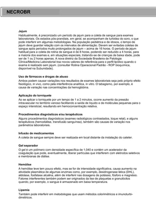 ARES CURSOS E PREPARATÓRIOS
Jejum
Habitualmente, é preconizado um período de jejum para a coleta de sangue para exames
laboratoriais. Os estados pós-prandiais, em geral, se acompanham de turbidez do soro, o que
pode interferir em algumas metodologias. Na população pediátrica e de idosos, o tempo de
jejum deve guardar relação com os intervalos de alimentação. Devem ser evitadas coletas de
sangue após períodos muito prolongados de jejum – acima de 16 horas. O período de jejum
habitual para a coleta de rotina de sangue é de 8 horas, podendo ser reduzido a 4 horas, para
a maioria dos exames e, em situações especiais, tratando-se de crianças de baixa idade, pode
ser de 1 ou 2 horas apenas. A nova diretriz da Sociedade Brasileira de Patologia
Clínica/Medicina Laboratorial traz novos valores de referência para o perfil lipídico quando o
exame é realizado sem jejum. (consultar Rotina Operacional Padrão - ROP bioquímica,
disponível na Subunidade).
Uso de fármacos e drogas de abuso
Ambos podem causar variações nos resultados de exames laboratoriais seja pelo próprio efeito
fisiológico, in vivo, como pela interferência analítica, in vitro. O tabagismo, por exemplo, é
causa de variação nas concentrações da hemoglobina.
Aplicação do torniquete
Ao se aplicar o torniquete por um tempo de 1 a 2 minutos, ocorre aumento da pressão
intravascular no território venoso facilitando a saída de líquido e de moléculas pequenas para o
espaço intersticial, resultando em hemoconcentração relativa.
Procedimentos diagnósticos e/ou terapêuticos
Alguns procedimentos diagnósticos (exames radiológicos contrastados, toque retal), e alguns
terapêuticos (hemodiálise, transfusão sanguínea), também são causas de variação nos
parâmetros laboratoriais.
Infusão de medicamentos
A coleta de sangue sempre deve ser realizada em local distante da instalação do cateter.
Gel separador
O gel é um polímero com densidade específica de 1,040 e contém um acelerador da
coagulação que pode, eventualmente, liberar partículas que interferem com eletrodos seletivos
e membranas de diálise.
Hemólise
A hemólise leve tem pouco efeito, mas se for de intensidade significativa, causa aumento na
atividade plasmática de algumas enzimas como, por exemplo, desidrogenase lática (DHL),
aldolase, fosfatase alcalina, além de interferir nas dosagens de potássio, fósforo e magnésio.
Fatores interferentes também podem ser originados da lise de plaquetas e granulócitos
quando, por exemplo, o sangue é armazenado em baixa temperatura.
Lipemia
Também pode interferir em metodologias que usam métodos colorimétricos e imunoturbi-
dimétricos.
NECROBR
 