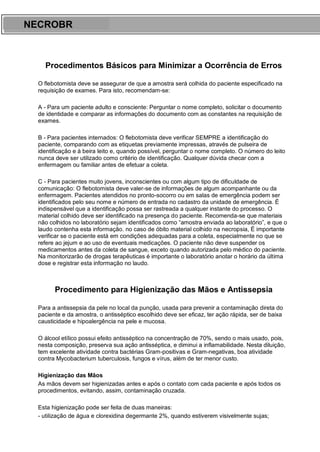 ARES CURSOS E PREPARATÓRIOS
Procedimentos Básicos para Minimizar a Ocorrência de Erros
O flebotomista deve se assegurar de que a amostra será colhida do paciente especificado na
requisição de exames. Para isto, recomendam-se:
A - Para um paciente adulto e consciente: Perguntar o nome completo, solicitar o documento
de identidade e comparar as informações do documento com as constantes na requisição de
exames.
B - Para pacientes internados: O flebotomista deve verificar SEMPRE a identificação do
paciente, comparando com as etiquetas previamente impressas, através de pulseira de
identificação e à beira leito e, quando possível, perguntar o nome completo. O número do leito
nunca deve ser utilizado como critério de identificação. Qualquer dúvida checar com a
enfermagem ou familiar antes de efetuar a coleta.
C - Para pacientes muito jovens, inconscientes ou com algum tipo de dificuldade de
comunicação: O flebotomista deve valer-se de informações de algum acompanhante ou da
enfermagem. Pacientes atendidos no pronto-socorro ou em salas de emergência podem ser
identificados pelo seu nome e número de entrada no cadastro da unidade de emergência. É
indispensável que a identificação possa ser rastreada a qualquer instante do processo. O
material colhido deve ser identificado na presença do paciente. Recomenda-se que materiais
não colhidos no laboratório sejam identificados como “amostra enviada ao laboratório”, e que o
laudo contenha esta informação. no caso de óbito material colhido na necropsia, É importante
verificar se o paciente está em condições adequadas para a coleta, especialmente no que se
refere ao jejum e ao uso de eventuais medicações. O paciente não deve suspender os
medicamentos antes da coleta de sangue, exceto quando autorizada pelo médico do paciente.
Na monitorizarão de drogas terapêuticas é importante o laboratório anotar o horário da última
dose e registrar esta informação no laudo.
Procedimento para Higienização das Mãos e Antissepsia
Para a antissepsia da pele no local da punção, usada para prevenir a contaminação direta do
paciente e da amostra, o antisséptico escolhido deve ser eficaz, ter ação rápida, ser de baixa
causticidade e hipoalergência na pele e mucosa.
O álcool etílico possui efeito antisséptico na concentração de 70%, sendo o mais usado, pois,
nesta composição, preserva sua ação antisséptica, e diminui a inflamabilidade. Nesta diluição,
tem excelente atividade contra bactérias Gram-positivas e Gram-negativas, boa atividade
contra Mycobacterium tuberculosis, fungos e vírus, além de ter menor custo.
Higienização das Mãos
As mãos devem ser higienizadas antes e após o contato com cada paciente e após todos os
procedimentos, evitando, assim, contaminação cruzada.
Esta higienização pode ser feita de duas maneiras:
- utilização de água e clorexidina degermante 2%, quando estiverem visivelmente sujas;
NECROBR
 