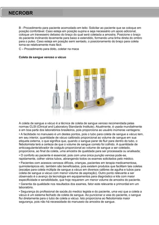 ARES CURSOS E PREPARATÓRIOS
B - Procedimento para paciente acomodado em leito: Solicitar ao paciente que se coloque em
posição confortável. Caso esteja em posição supina e seja necessário um apoio adicional,
coloque um travesseiro debaixo do braço do qual será coletada a amostra. Posicione o braço
do paciente inclinando levemente para baixo e estendido, formando uma linha direta do ombro
para o pulso. Caso esteja em posição semi sentado, o posicionamento do braço para coleta
torna-se relativamente mais fácil.
C – Procedimento para óbito, coletar na maca
Coleta de sangue venoso a vácuo
A coleta de sangue a vácuo é a técnica de coleta de sangue venoso recomendada pelas
normas CLSI (Clinical and Laboratory Standards Institute). Atualmente, é usada mundialmente
e em boa parte dos laboratórios brasileiros, pois proporciona ao usuário inúmeras vantagens:
• A facilidade no manuseio é um destes pontos, pois o tubo para coleta de sangue a vácuo tem,
em seu interior, quantidade de vácuo calibrado proporcional ao volume de sangue em sua
etiqueta externa, o que significa que, quando o sangue parar de fluir para dentro do tubo, o
flebotomista terá a certeza de que o volume de sangue correto foi colhido. A quantidade de
anticoagulante/ativador de coágulo proporcional ao volume de sangue a ser coletado,
proporciona, ao final da coleta, uma amostra de qualidade para ser processada ou analisada;
• O conforto ao paciente é essencial, pois com uma única punção venosa pode-se,
rapidamente, colher vários tubos, abrangendo todos os exames solicitados pelo médico.
• Pacientes com acessos venosos difíceis, crianças, pacientes em terapia medicamentosa,
quimioterápicos etc. também são beneficiados, pois existem produtos que facilitam tais coletas
(escalpe para coleta múltipla de sangue a vácuo em diversos calibres de agulha e tubos para
coleta de sangue a vácuo com menor volume de aspiração). Outro ponto relevante a ser
observado é o avanço da tecnologia em equipamentos para diagnóstico e kits com maior
especificidade e sensibilidade, que hoje requerem um menor volume de amostra do paciente.
• Garantia da qualidade nos resultados dos exames, fator este relevante e primordial em um
laboratório.
• Segurança do profissional de saúde,do medico legista e do paciente, uma vez que a coleta a
vácuo é um sistema fechado de coleta de sangue. Ao puncionar a veia do paciente, o sangue
flui diretamente para o tubo de coleta a vácuo. Isto proporciona ao flebotomista maior
segurança, pois não há necessidade do manuseio da amostra de sangue.
NECROBR
 