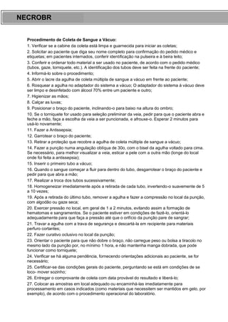 ARES CURSOS E PREPARATÓRIOS
Procedimento de Coleta de Sangue a Vácuo:
1. Verificar se a cabine da coleta está limpa e guarnecida para iniciar as coletas;
2. Solicitar ao paciente que diga seu nome completo para confirmação do pedido médico e
etiquetas; em pacientes internados, conferir identificação na pulseira e à beira leito;
3. Conferir e ordenar todo material a ser usado no paciente, de acordo com o pedido médico
(tubos, gaze, torniquete, etc.). A identificação dos tubos deve ser feita na frente do paciente;
4. Informá-lo sobre o procedimento;
5. Abrir o lacre da agulha de coleta múltipla de sangue a vácuo em frente ao paciente;
6. Rosquear a agulha no adaptador do sistema a vácuo; O adaptador do sistema à vácuo deve
ser limpo e desinfetado com álcool 70% entre um paciente e outro;
7. Higienizar as mãos;
8. Calçar as luvas;
9. Posicionar o braço do paciente, inclinando-o para baixo na altura do ombro;
10. Se o torniquete for usado para seleção preliminar da veia, pedir para que o paciente abra e
feche a mão, faça a escolha da veia a ser puncionada, e afrouxe-o. Esperar 2 minutos para
usá-lo novamente;
11. Fazer a Antissepsia;
12. Garrotear o braço do paciente;
13. Retirar a proteção que recobre a agulha de coleta múltipla de sangue a vácuo;
14. Fazer a punção numa angulação oblíqua de 30o, com o bisel da agulha voltado para cima.
Se necessário, para melhor visualizar a veia, esticar a pele com a outra mão (longe do local
onde foi feita a antissepsia);
15. Inserir o primeiro tubo a vácuo;
16. Quando o sangue começar a fluir para dentro do tubo, desgarrotear o braço do paciente e
pedir para que abra a mão;
17. Realizar a troca dos tubos sucessivamente;
18. Homogeneizar imediatamente após a retirada de cada tubo, invertendo-o suavemente de 5
a 10 vezes;
19. Após a retirada do último tubo, remover a agulha e fazer a compressão no local da punção,
com algodão ou gaze seca;
20. Exercer pressão no local, em geral de 1 a 2 minutos, evitando assim a formação de
hematomas e sangramentos. Se o paciente estiver em condições de fazê-lo, orientá-lo
adequadamente para que faça a pressão até que o orifício da punção pare de sangrar;
21. Travar a agulha com a trava de segurança e descartá-la em recipiente para materiais
perfuro cortantes;
22. Fazer curativo oclusivo no local da punção;
23. Orientar o paciente para que não dobre o braço, não carregue peso ou bolsa a tiracolo no
mesmo lado da punção por, no mínimo 1 hora, e não mantenha manga dobrada, que pode
funcionar como torniquete;
24. Verificar se há alguma pendência, fornecendo orientações adicionais ao paciente, se for
necessário;
25. Certificar-se das condições gerais do paciente, perguntando se está em condições de se
loco- mover sozinho;
26. Entregar o comprovante de coleta com data provável do resultado e liberá-lo;
27. Colocar as amostras em local adequado ou encaminhá-las imediatamente para
processamento em casos indicados (como materiais que necessitem ser mantidos em gelo, por
exemplo), de acordo com o procedimento operacional do laboratório.
NECROBR
 