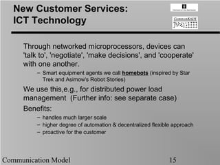 New Customer Services:
   ICT Technology

     Through networked microprocessors, devices can
     'talk to', 'negotiate', 'make decisions', and 'cooperate'
     with one another.
         – Smart equipment agents we call homebots (inspired by Star
           Trek and Asimow's Robot Stories)
     We use this,e.g., for distributed power load
     management (Further info: see separate case)
     Benefits:
         – handles much larger scale
         – higher degree of automation & decentralized flexible approach
         – proactive for the customer




Communication Model                                           15
 