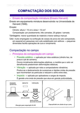 – Ensaio de compactação miniatura (Ensaio Harvard)
Ensaio em equipamento miniatura desenvolvido na Universidade de
Harvard (1948).
Ensaio:
Cilindro: altura = 10 cm e área = 10 cm2
Compactação: por pisoteamento, três camadas, 25 golpes / camada.
Vantagens: menor quantidade de material e menor esforço manual.
Uso: muito empregado na confecção de corpos de prova de solo compactado,
em especial em pesquisas com solo estabilizado com aditivos → pequenas
dimensões facilita operações de cura e rompimento.
Compactação no campo
– Princípios da compactação em campo
• Pressão estática → aplicada por rolos estáticos (cilindro liso, de
pneus e pé de carneiro).
Ocorre inicialmente deformações plásticas, a medida que o solo vai
densificando predominam deformações elásticas;
• Vibração → aplicada por rolos e compactadores vibratórios.
Produz-se o deslocamento de sucessivas e rápidas ondas de pressão
que movimentam as partículas e reduzem o atrito entre elas;
• Impacto → aplicado por apiloadores e cargas de impacto.
É gerada uma onda de pressão que atua em grande profundidade.
COMPACTAÇÃO DOS SOLOS
	
	 