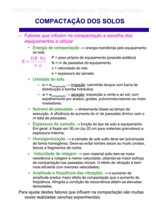 – Fatores que influem na compactação e escolha dos
equipamentos a utilizar
• Energia de compactação → energia transferida pelo equipamento
ao solo
P = peso próprio do equipamento (pressão estática)
N = no de passadas do equipamento
v = velocidade do rolo
e = espessura da camada
• Umidade do solo
– w  wcompactação → irrigação: caminhão tanque com barra de
distribuição e bomba hidráulica;
– w  wcompactação → aeração: exposição a vento e ao sol, com
espalhamento por arados, grades, pulviromisturadores ou moto-
niveladores.
• Número de passadas → diretamente lidado ao tempo de
execução. A eficiência do aumento do no de passadas diminui com o
no total de passadas;
• Espessura da camada → função do tipo de solo e equipamento.
Em geral, é fixado em 30 cm (ou 20 cm para materiais granulares) a
espessura máxima;
• Homogeneização → a camada de solo solto deve ser pulverizada
de forma homogênea. Deve-se evitar torrões secos ou muito úmidos,
blocos e fragmentos de rocha;
• Velocidade de rolagem → com material solto tem-se maior
resistência a rolagem e menor velocidade, obtendo-se maior esforço
de compactação nas passadas iniciais. O efeito de vibração é bem
mais eficiente com menores velocidades;
• Amplitude e freqüência das vibrações → o aumento de
amplitude produz maior efeito de compactação que o aumento de
freqüência. Atingida a condição de ressonância obtém-se elevadas
densidades.
Para ajuste destes fatores que influem na compactação são muitas
vezes realizadas canchas experimentais.
COMPACTAÇÃO DOS SOLOS
ev
)NP(f
E
⋅
⋅
=
	
	 
