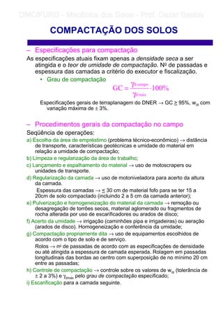– Especificações para compactação
As especificações atuais fixam apenas a densidade seca a ser
atingida e o teor de umidade de compactação. No de passadas e
espessura das camadas a critério do executor e fiscalização.
• Grau de compactação
Especificações gerais de terraplanagem do DNER → GC  95%, wót com
variação máxima de ± 3%.
– Procedimentos gerais da compactação no campo
Seqüência de operações:
a) Escolha da área de empréstimo (problema técnico-econômico) → distância
de transporte, características geotécnicas e umidade do material em
relação a umidade de compactação;
b) Limpeza e regularização da área de trabalho;
c) Lançamento e espalhamento do material → uso de motoscrapers ou
unidades de transporte.
d) Regularização da camada → uso de motoniveladora para acerto da altura
da camada.
Espessura das camadas →  30 cm de material fofo para se ter 15 a
20cm de solo compactado (incluindo 2 a 5 cm da camada anterior);
e) Pulverização e homogeneização do material da camada → remoção ou
desagregação de torrões secos, material aglomerado ou fragmentos de
rocha alterada por uso de escarificadores ou arados de disco;
f) Acerto da umidade → irrigação (caminhões pipa e irrigadeiras) ou aeração
(arados de disco). Homogeneização e conferência da umidade;
g) Compactação propriamente dita → uso de equipamentos escolhidos de
acordo com o tipo de solo e de serviço.
Rolos → no de passadas de acordo com as especificações de densidade
ou até atingida a espessura de camada esperada. Rolagem em passadas
longitudinais das bordas ao centro com superposição de no mínimo 20 cm
entre as passadas;
h) Controle de compactação → controle sobre os valores de wót (tolerância de
± 2 a 3%) e γdmáx pelo grau de compactação especificado;
i) Escarificação para a camada seguinte.
COMPACTAÇÃO DOS SOLOS
%100GC
máxd
campod
⋅
γ
γ
=
	
	 