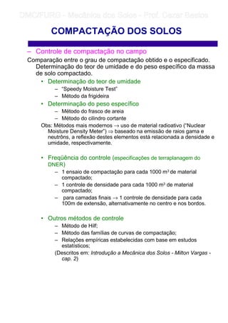 – Controle de compactação no campo
Comparação entre o grau de compactação obtido e o especificado.
Determinação do teor de umidade e do peso específico da massa
de solo compactado.
• Determinação do teor de umidade
– “Speedy Moisture Test”
– Método da frigideira
• Determinação do peso específico
– Método do frasco de areia
– Método do cilindro cortante
Obs: Métodos mais modernos → uso de material radioativo (“Nuclear
Moisture Density Meter”) ⇒ baseado na emissão de raios gama e
neutrôns, a reflexão destes elementos está relacionada a densidade e
umidade, respectivamente.
• Freqüência do controle (especificações de terraplanagem do
DNER)
– 1 ensaio de compactação para cada 1000 m3 de material
compactado;
– 1 controle de densidade para cada 1000 m3 de material
compactado;
– para camadas finais → 1 controle de densidade para cada
100m de extensão, alternativamente no centro e nos bordos.
• Outros métodos de controle
– Método de Hilf;
– Método das famílias de curvas de compactação;
– Relações empíricas estabelecidas com base em estudos
estatísticos;
(Descritos em: Introdução a Mecânica dos Solos - Milton Vargas -
cap. 2)
COMPACTAÇÃO DOS SOLOS
	
	 