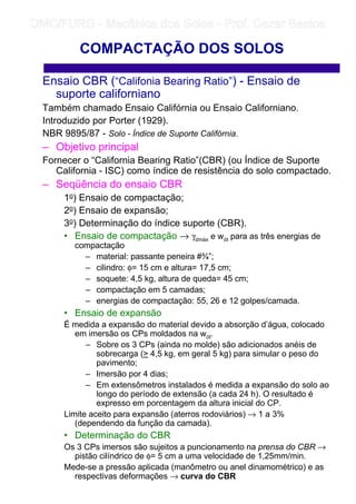 Ensaio CBR (“Califonia Bearing Ratio”) - Ensaio de
suporte californiano
Também chamado Ensaio Califórnia ou Ensaio Californiano.
Introduzido por Porter (1929).
NBR 9895/87 - Solo - Índice de Suporte Califórnia.
– Objetivo principal
Fornecer o “California Bearing Ratio”(CBR) (ou Índice de Suporte
California - ISC) como índice de resistência do solo compactado.
– Seqüência do ensaio CBR
1o) Ensaio de compactação;
2o) Ensaio de expansão;
3o) Determinação do índice suporte (CBR).
• Ensaio de compactação → γdmáx e wót para as três energias de
compactação
– material: passante peneira #¾”;
– cilindro: φ= 15 cm e altura= 17,5 cm;
– soquete: 4,5 kg, altura de queda= 45 cm;
– compactação em 5 camadas;
– energias de compactação: 55, 26 e 12 golpes/camada.
• Ensaio de expansão
É medida a expansão do material devido a absorção d’água, colocado
em imersão os CPs moldados na wót.
– Sobre os 3 CPs (ainda no molde) são adicionados anéis de
sobrecarga ( 4,5 kg, em geral 5 kg) para simular o peso do
pavimento;
– Imersão por 4 dias;
– Em extensômetros instalados é medida a expansão do solo ao
longo do período de extensão (a cada 24 h). O resultado é
expresso em porcentagem da altura inicial do CP.
Limite aceito para expansão (aterros rodoviários) → 1 a 3%
(dependendo da função da camada).
• Determinação do CBR
Os 3 CPs imersos são sujeitos a puncionamento na prensa do CBR →
pistão cilíndrico de φ= 5 cm a uma velocidade de 1,25mm/min.
Mede-se a pressão aplicada (manômetro ou anel dinamométrico) e as
respectivas deformações → curva do CBR
COMPACTAÇÃO DOS SOLOS
	
	 