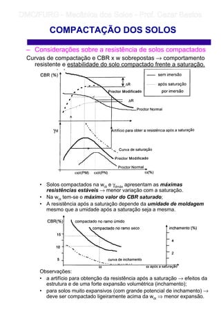 – Considerações sobre a resistência de solos compactados
Curvas de compactação e CBR x w sobrepostas → comportamento
resistente e estabilidade do solo compactado frente a saturação.
• Solos compactados na wót e γdmáx apresentam as máximas
resistências estáveis → menor variação com a saturação.
• Na wót tem-se o máximo valor do CBR saturado;
• A resistência após a saturação depende da umidade de moldagem
mesmo que a umidade após a saturação seja a mesma.
Observações:
• a artifício para obtenção da resistência após a saturação → efeitos da
estrutura e de uma forte expansão volumétrica (inchamento);
• para solos muito expansivos (com grande potencial de inchamento) →
deve ser compactado ligeiramente acima da wót ⇒ menor expansão.
COMPACTAÇÃO DOS SOLOS
	
	 
