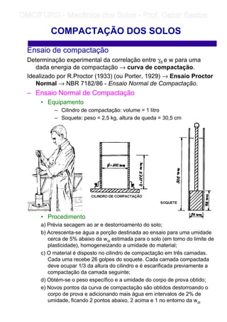 Ensaio de compactação
Determinação experimental da correlação entre γd e w para uma
dada energia de compactação → curva de compactação.
Idealizado por R.Proctor (1933) (ou Porter, 1929) → Ensaio Proctor
Normal → NBR 7182/86 - Ensaio Normal de Compactação.
– Ensaio Normal de Compactação
• Equipamento
– Cilindro de compactação: volume = 1 litro
– Soquete: peso = 2,5 kg, altura de queda = 30,5 cm
• Procedimento
a) Prévia secagem ao ar e destorroamento do solo;
b) Acrescenta-se água a porção destinada ao ensaio para uma umidade
cerca de 5% abaixo da wót estimada para o solo (em torno do limite de
plasticidade), homogeneizando a umidade do material;
c) O material é disposto no cilindro de compactação em três camadas.
Cada uma recebe 26 golpes do soquete. Cada camada compactada
deve ocupar 1/3 da altura do cilindro e é escarificada previamente a
compactação da camada seguinte;
d) Obtém-se o peso específico e a umidade do corpo de prova obtido;
e) Novos pontos da curva de compactação são obtidos destorroando o
corpo de prova e adicionando mais água em intervalos de 2% de
umidade, ficando 2 pontos abaixo, 2 acima e 1 no entorno da wót
COMPACTAÇÃO DOS SOLOS
	
	 