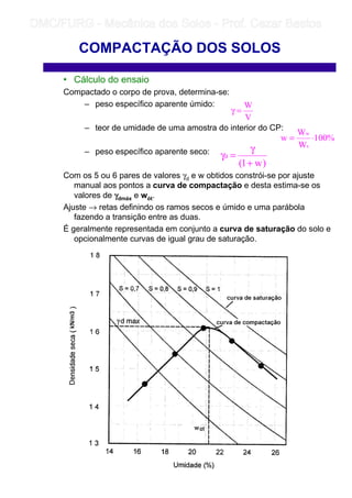 • Cálculo do ensaio
Compactado o corpo de prova, determina-se:
– peso específico aparente úmido:
– teor de umidade de uma amostra do interior do CP:
– peso específico aparente seco:
Com os 5 ou 6 pares de valores γd e w obtidos constrói-se por ajuste
manual aos pontos a curva de compactação e desta estima-se os
valores de γγγγdmáx e wót.
Ajuste → retas definindo os ramos secos e úmido e uma parábola
fazendo a transição entre as duas.
É geralmente representada em conjunto a curva de saturação do solo e
opcionalmente curvas de igual grau de saturação.
COMPACTAÇÃO DOS SOLOS
V
W
=γ
%100
W
W
w
s
w
⋅=
)w1(
d
+
γ
=γ
	
	 