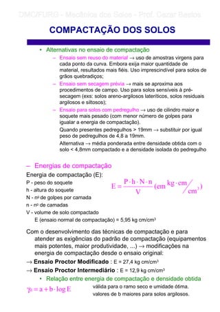 • Alternativas no ensaio de compactação
– Ensaio sem reuso do material → uso de amostras virgens para
cada ponto da curva. Embora exija maior quantidade de
material, resultados mais fiéis. Uso imprescindível para solos de
grãos quebradiços;
– Ensaio sem secagem prévia → mais se aproxima aos
procedimentos de campo. Uso para solos sensíveis à pré-
secagem (exs: solos areno-argilosos lateríticos, solos residuais
argilosos e siltosos);
– Ensaio para solos com pedregulho → uso de cilindro maior e
soquete mais pesado (com menor número de golpes para
igualar a energia de compactação).
Quando presentes pedregulhos  19mm → substituir por igual
peso de pedregulhos de 4,8 a 19mm.
Alternativa → média ponderada entre densidade obtida com o
solo  4,8mm compactado e a densidade isolada do pedregulho
– Energias de compactação
Energia de compactação (E):
P - peso do soquete
h - altura do soquete
N - no de golpes por camada
n - no de camadas
V - volume de solo compactado
E (ensaio normal de compactação) = 5,95 kg cm/cm3
Com o desenvolvimento das técnicas de compactação e para
atender as exigências do padrão de compactação (equipamentos
mais potentes, maior produtividade, ...) → modificações na
energia de compactação desde o ensaio original:
→ Ensaio Proctor Modificado : E = 27,4 kg cm/cm3
→ Ensaio Proctor Intermediário : E = 12,9 kg cm/cm3
• Relação entre energia de compactação e densidade obtida
válida para o ramo seco e umidade ótima.
valores de b maiores para solos argilosos.
COMPACTAÇÃO DOS SOLOS
)
cm
cmkg(em
V
nNhP
E 3
⋅⋅⋅⋅
=
Elogbad ⋅+=γ
	
	 