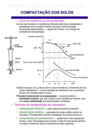 • Curva de resistência (ou de estabilidade)
Curvas que mostram a resistência oferecida pelo solo compactado à
penetração de um pistão metálico de peso e área da seção
transversal padronizados → agulha de Proctor - em função da
umidade de compactação.
Observa-se que na wót não se tem a maior resistência, entretanto tem-se
maior estabilidade → menor redução de resistência com o aumento
do teor de umidade pelas chuvas.
Princípio fundamental na compactação → busca-se obter a
densidade máxima, que não implica numa resistência máxima, mas
sim maior estabilidade sob adversidades climáticas.
– Técnicas de compactação em laboratório
• compactação dinâmica → pela ação de queda do soquete;
• compactação estática → aplicação de carga estática sobre as
camadas. Procedimento restrito a moldagem de corpos de prova;
• compactação por pisoteamento → pistão com mola á golpeado
contra o solo. Empregado para simular a ação do rolo pé-de-carneiro
e avaliar a influência sobre a estrutura de solos argilosos.
COMPACTAÇÃO DOS SOLOS
	
	 