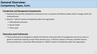 Leadership and Management Competencies:
 Represent the essential competencies necessary to be a successful and effective leader and/or manager within the
Institute/Center
 Based on “official” position of leadership within the organization
 Office/Division Directors
 Branch Chiefs
 Team Leads
Executive Level Proficiencies:
 These proficiencies are designed to identify the skill sets of the top levels of management and can be used as a
guide for individuals aspiring to reach these positions (e.g., IC Director, Deputy IC Director, Scientific Director,
Extramural Director, or Executive Officer).Based on “official” position of leadership within the organization
10
General Overview:
Competency Types, Cont.
 