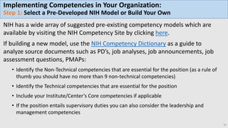 Implementing Competencies in Your Organization:
Step 1: Select a Pre-Developed NIH Model or Build Your Own
NIH has a wide array of suggested pre-existing competency models which are
available by visiting the NIH Competency Site by clicking here.
If building a new model, use the NIH Competency Dictionary as a guide to
analyze source documents such as PD’s, job analyses, job announcements, job
assessment questions, PMAPs:
• Identify the Non-Technical competencies that are essential for the position (as a rule of
thumb you should have no more than 9 non-technical competencies)
• Identify the Technical competencies that are essential for the position
• Include your Institute/Center’s Core competencies if applicable
• If the position entails supervisory duties you can also consider the leadership and
management competencies
14
 