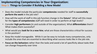 15
• Does the model include the particular competencies needed for staff to successfully
perform the work in the job role?
• How will the work of staff in this job function change in the future? What will this mean
for the types of competencies staff will need in order to perform at high levels?
• Consider high performers (in and outside of the organization). What differentiates them?
What makes them successful?
• What would you look for in a new hire; what are those characteristics critical for success
in the position?
• Keep the model manageable. While it can be easy to include many competencies, only
include the ones that are essential to describing what success looks like in the job role.
• Focus on the behaviors rather than the tasks and avoid a lot of specificity about tasks that
can change frequently over time
Implementing Competencies in Your Organization:
Step 1: Things to Consider if Building a New Model
 