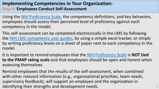 Implementing Competencies in Your Organization:
Step 4: Employees Conduct Self-Assessment
Using the NIH Proficiency Scale, the competency definitions, and key behaviors,
employees should assess their perceived level of proficiency against each
competency in the model.
This self-assessment can be completed electronically in the LMS by following
the NIH LMS competency user guides, by using a simple excel tracker, or simply
by writing proficiency levels on a sheet of paper next to each competency in the
model.
It is important to remind employees that the NIH Proficiency Scale is NOT tied
to the PMAP rating scale and that employees should be open and honest when
assessing themselves.
Remind employees that the results of the self-assessment, when combined
with other relevant information (e.g., organizational priorities, team needs,
supervisory feedback), will support an employee and the organization in
identifying their strengths and development needs. 19
 