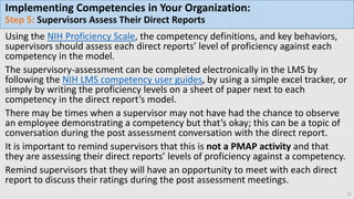 Implementing Competencies in Your Organization:
Step 5: Supervisors Assess Their Direct Reports
Using the NIH Proficiency Scale, the competency definitions, and key behaviors,
supervisors should assess each direct reports’ level of proficiency against each
competency in the model.
The supervisory-assessment can be completed electronically in the LMS by
following the NIH LMS competency user guides, by using a simple excel tracker, or
simply by writing the proficiency levels on a sheet of paper next to each
competency in the direct report’s model.
There may be times when a supervisor may not have had the chance to observe
an employee demonstrating a competency but that’s okay; this can be a topic of
conversation during the post assessment conversation with the direct report.
It is important to remind supervisors that this is not a PMAP activity and that
they are assessing their direct reports’ levels of proficiency against a competency.
Remind supervisors that they will have an opportunity to meet with each direct
report to discuss their ratings during the post assessment meetings.
21
 