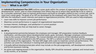 Implementing Competencies in Your Organization:
Step 7: What is an IDP?
An Individual Development Plan (IDP) outlines career goals within the context of organizational objectives. It is a
developmental "action" plan to move employees from where they are to where they would like to be or need to
be. It provides systematic steps to improve performance and build on strengths related to one’s current job, and to
meet one’s career goals. The goals of an IDP are developed by the employee with input from the supervisor. The
IDP links the individual's career interests and needs to organizational priorities. IDPs are used to help employees:
• Learn new skills to improve current job performance
• Maximize current performance in support of organizational requirements
• Increase interest, challenges, and satisfaction in current position
• Obtain competencies that can help lead to career changes
An IDP is:
• A developmental partnership between the employee and manager. IDP preparation involves feedback,
clarification, and discussion about developmental needs, goals, and plans. Manager-employee communication
is key to the success of the IDP process. The mutual interests and concerns of the individual and the
organization must be considered in the IDP process. The IDP is a vehicle to address the needs of the employee
and the needs of the organization. The best IDPs begin with a plan to maximize current job performance. The
activities can assist the individual in meeting both personal and organizational goals for success.
• A broadly defined developmental plan which may include on-the-job assignments, self-development activities,
and formal classroom training.
• An active and ongoing process in the organization. Ideally, IDPs should be reviewed, updated, and revised every
six (6) months, or as needed. 25
 